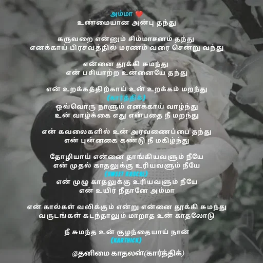 Quote by தனிமை காதலன் கார்த்திக் - அம்மா ❤
உண்மையான அன்பு தந்து

கருவறை என்னும் சிம்மாசனம் தந்து 
எனக்காய் பிரசவத்தில் மரணம் வரை சென்று வந்து

என்னை தூக்கி சுமந்து 
என் பசியாற்ற உன்னையே தந்து

என் உறக்கத்திற்காய் உன் உறக்கம் மறந்து
(கார்த்திக்) 
ஒவ்வொரு நாளும் எனக்காய் வாழ்ந்து
உன் வாழ்க்கை எது என்பதை நீ மறந்து

என் கவலைகளில் உன் அரவணைப்பை தந்து
என் புன்னகை கண்டு நீ மகிழ்ந்து

தோழியாய் என்னை தாங்கியவளும் நீயே
என் முதல் காதலுக்கு உரியவளும் நீயே
(sweet rascal) 
என் முழு காதலுக்கு உரியவளும் நீயே
என் உயிர் நீதானே அம்மா

என் கால்கள் வலிக்கும் என்று என்னை தூக்கி சுமந்து
வருடங்கள் கடந்தாலும் மாறாத உன் காதலோடு

நீ சுமந்த உன் குழந்தையாய் நான்
(karthick) 
 - Made using Quotes Creator App, Post Maker App
