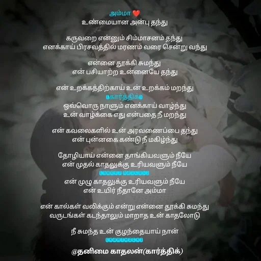 Quote by தனிமை காதலன் கார்த்திக் - அம்மா ❤
உண்மையான அன்பு தந்து

கருவறை என்னும் சிம்மாசனம் தந்து 
எனக்காய் பிரசவத்தில் மரணம் வரை சென்று வந்து

என்னை தூக்கி சுமந்து 
என் பசியாற்ற உன்னையே தந்து

என் உறக்கத்திற்காய் உன் உறக்கம் மறந்து
(கார்த்திக்) 
ஒவ்வொரு நாளும் எனக்காய் வாழ்ந்து
உன் வாழ்க்கை எது என்பதை நீ மறந்து

என் கவலைகளில் உன் அரவணைப்பை தந்து
என் புன்னகை கண்டு நீ மகிழ்ந்து

தோழியாய் என்னை தாங்கியவளும் நீயே
என் முதல் காதலுக்கு உரியவளும் நீயே
(sweet rascal) 
என் முழு காதலுக்கு உரியவளும் நீயே
என் உயிர் நீதானே அம்மா

என் கால்கள் வலிக்கும் என்று என்னை தூக்கி சுமந்து
வருடங்கள் கடந்தாலும் மாறாத உன் காதலோடு

நீ சுமந்த உன் குழந்தையாய் நான்
(karthick) 
 - Made using Quotes Creator App, Post Maker App