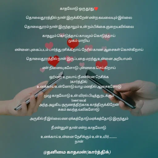 Quote by தனிமை காதலன் கார்த்திக் - காதலோடு ஒரு தூது❤

தொலைதூரத்தில் நான் இருக்கிறேன் என்ற கவலையும் இல்லை

தொலைதூரம் நான் இருந்தாலும் உன் நம்பிக்கை குறையவில்லை

காதலும் கொடுத்தாய் காமமும் கொடுத்தாய் 
முகம் மாறிய

என்னை புகைப்படம் பார்த்து ரசிக்கிறாய் நேரில் காண ஆசைகள் கொள்கிறாய்

தொலைதூரத்தில் நான் இருப்பதை மறந்து உன்னை அறியாமல்

என் நினைவு களோடு புன்னகை செய்கிறாய்

ஒற்றை உறவாய் நீ என்னை நேசிக்க
(கார்த்திக்) 
உனக்காய் உன்னோடு வாழ மனதில் ஆசைகளோடு

முழு காதலோடு உன் விரல் பிடித்து நடக்கும்
(sweet rascal) 
அந்த அழகிய தருணத்திற்காக காத்திருக்கிறேன்
சுகம் கலந்த வலிகளோடு 

அருகில் நீ இல்லை என ஏக்கத்தோடுமஏக்கத்தோடு இருந்தும்

நீ என்னுள் தான் என்ற காதலோடு 

உனக்காய் உன்னை நேசிக்கும் உன் உயிர்........... 
நான் - Made using Quotes Creator App, Post Maker App
