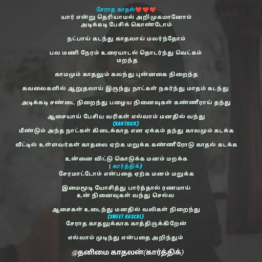 Quote by தனிமை காதலன் கார்த்திக் - சேராத காதல்❤❤❤
யார் என்று தெரியாமல் அறிமுகமானோம்
அடிக்கடி பேசிக் கொண்டோம்

நட்பாய் கடந்து காதலாய் மலர்ந்தோம்

பல மணி நேரம் உரையாடல் தொடர்ந்து வெட்கம் 
 மறந்த

காமமும் காதலும் கலந்து புன்னகை நிறைந்த

கவலைகளில் ஆறுதலாய் இருந்து நாட்கள் நகர்ந்து மாதம் கடந்து 

அடிக்கடி சண்டை நிறைந்து பழைய நினைவுகள் கண்ணீராய் தந்து

ஆசையாய் பேசிய வரிகள் எல்லாம் மனதில் வந்து
(karthick) 
மீண்டும் அந்த நாட்கள் கிடைக்காத என ஏக்கம் தந்து காலமும் கடக்க

வீட்டில் உள்ளவர்கள் காதலை ஏற்க மறுக்க கண்ணீரோடு காதல் கடக்க

உன்னை விட்டு கொடுக்க மனம் மறக்க
( கார்த்திக்) 
சேரமாட்டோம் என்பதை ஏற்க மனம் மறுக்க

இமைமூடி யோசித்து பார்த்தால் ரணமாய்
உன் நினைவுகள் வந்து செல்ல 

ஆசைகள் உடைந்து மனதில் வலிகள் நிறைந்து
(sweet rascal) 
சேராத காதலுக்காக காத்திருக்கிறேன்

எல்லாம் முடிந்து என்பதை அறிந்தும் 
 - Made using Quotes Creator App, Post Maker App