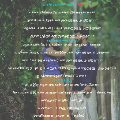 Quote by தனிமை காதலன் கார்த்திக் - காதலே மன்னிப்பாயா ❤

என்னுயிர் காதலே உன்னுயிர் காதல்  நான்

நாம் பேசும் நேரங்கள் குறைந்தது அறிந்தாயா

தொலைபேசி உரையாடல் குறைந்தது அறிந்தாயா

ஆசை முத்தங்கள் குறைந்தது அறிந்தாயா
(தனிமை காதலன்) 
ஆசையாய் பேசிய வரிகள் குறைந்தது அறிந்தாயா

உறக்கம் மறந்து உரையாடிய இரவுகள் குறைந்தது மறந்தாயா

காமம் கலந்த காதல் வரிகள் குறைந்தது அறிந்தாயா

விடியலில்  எழுப்பும்  நம்  குறுஞ்     செய்தியும் குறைந்தது    அறிந்தாயா

நமக்கான நேரம் கொடுப்போமா 
(கார்த்திக்) 
வாடி இருக்கும் முகத்தில் புன்னகை சேர்ப்போமா

கோபமாய் நீ இருக்க ஆறுதல் படுத்தும்  முத்தம் நான்    கொடுக்க

என்னுயிர் காதலே  என்றும் 

உனக்காய் உன்னுயிர் காதலன் - Made using Quotes Creator App, Post Maker App