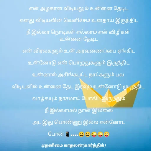 Quote by தனிமை காதலன் கார்த்திக் - என் அழகான விடியலும் உன்னை தேடிட

எனது விடியலின் வெளிச்சம் உனதாய் இருந்திட

நீ இல்லா நொடிகள் எல்லாம் என் விழிகள் 
உன்னை தேடிட

என் விரலகளும் உன் அரவணைப்பை ஏங்கிட

உன்னோடு என் பொழுதுகளும் இருந்திட

உன்னால் அசிங்கபட்ட நாட்களும் பல 

விடியலில் உன்னை தேட இரவும் உன்னோடு முடிந்திட 

வாழ்கயும் நாசமாய் போகிட இருந்தும்

நீ இல்லாமல் நான் இல்லை

அட இது பொண்ணு இல்ல என்னோட

போன்📱....😆😆😜😜😜


 - Made using Quotes Creator App, Post Maker App