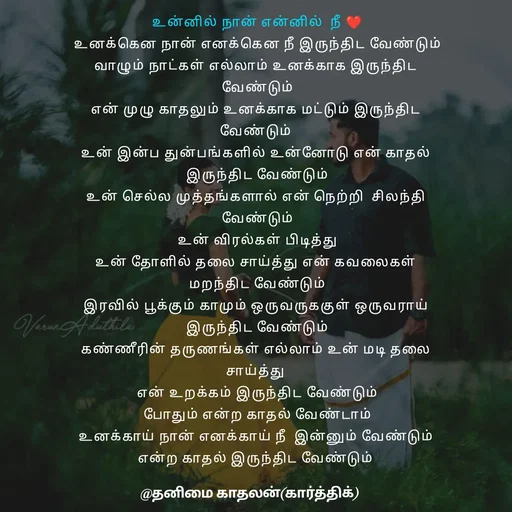 Quote by தனிமை காதலன் கார்த்திக் - உன்னில் நான் என்னில்  நீ ❤

உனக்கென நான் எனக்கென நீ இருந்திட வேண்டும்

வாழும் நாட்கள் எல்லாம் உனக்காக இருந்திட 

வேண்டும்

என் முழு காதலும் உனக்காக மட்டும் இருந்திட 

வேண்டும் 

உன் இன்ப துன்பங்களில் உன்னோடு என் காதல் 

இருந்திட வேண்டும்

உன் செல்ல முத்தங்களால் என் நெற்றி  சிலந்தி 

வேண்டும்

உன் விரல்கள் பிடித்து

உன் தோளில் தலை சாய்த்து என் கவலைகள் 

மறந்திட வேண்டும்

இரவில் பூக்கும் காமும் ஒருவருககுள் ஒருவராய் 

இருந்திட வேண்டும்

கண்ணீரின் தருணங்கள் எல்லாம் உன் மடி தலை 

சாய்த்து 

என் உறக்கம் இருந்திட வேண்டும்

போதும் என்ற காதல் வேண்டாம்

உனக்காய் நான் எனக்காய் நீ  இன்னும் வேண்டும் 

என்ற காதல் இருந்திட வேண்டும்  - Made using Quotes Creator App, Post Maker App