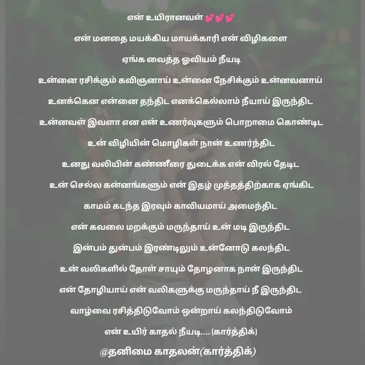 Quote by தனிமை காதலன் கார்த்திக் - என் உயிரானவள் 💕💕💕

என் மனதை மயக்கிய மாயக்காரி என் விழிகளை 

ஏங்க வைத்த ஓவியம் நீயடி

உன்னை ரசிக்கும் கவிஞனாய் உன்னை நேசிக்கும் உன்னவனாய் 

உனக்கென என்னை தந்திட எனக்கெல்லாம் நீயாய் இருந்திட 

உன்னவள் இவளா என என் உணர்வுகளும் பொறாமை கொண்டிட

உன் விழியின் மொழிகள் நான் உணர்ந்திட

உனது வலியின் கண்ணீரை துடைக்க என் விரல் தேடிட 

உன் செல்ல கன்னங்களும் என் இதழ் முத்தத்திற்காக ஏங்கிட

காமம் கடந்த இரவும் காவியமாய் அமைந்திட 

என் கவலை மறக்கும் மருந்தாய் உன் மடி இருந்திட 

இன்பம் துன்பம் இரண்டிலும் உன்னோடு கலந்திட

உன் வலிகளில் தோள் சாயும் தோழனாக நான் இருந்திட

என் தோழியாய் என் வலிகளுக்கு மருந்தாய் நீ இருந்திட 

வாழ்வை ரசித்திடுவோம் ஒன்றாய் கலந்திடுவோம்

என் உயிர் காதல் நீயடி.... (கார்த்திக்) 
 - Made using Quotes Creator App, Post Maker App