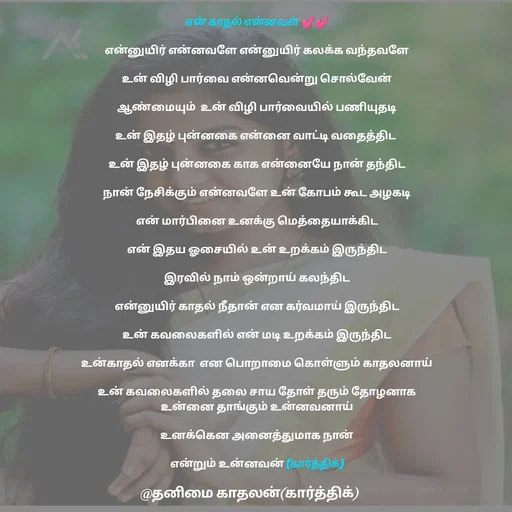 Quote by தனிமை காதலன் கார்த்திக் - என் காதல் என்னவள் 💕💕

என்னுயிர் என்னவளே என்னுயிர் கலக்க வந்தவளே

உன் விழி பார்வை என்னவென்று சொல்வேன்

ஆண்மையும்  உன் விழி பார்வையில் பணியுதடி

உன் இதழ் புன்னகை என்னை வாட்டி வதைத்திட 

உன் இதழ் புன்னகை காக என்னையே நான் தந்திட

நான் நேசிக்கும் என்னவளே உன் கோபம் கூட அழகடி

என் மார்பினை உனக்கு மெத்தையாக்கிட

என் இதய ஓசையில் உன் உறக்கம் இருந்திட

இரவில் நாம் ஒன்றாய் கலந்திட

என்னுயிர் காதல் நீதான் என கர்வமாய் இருந்திட

உன் கவலைகளில் என் மடி உறக்கம் இருந்திட

உன்காதல் எனக்கா  என பொறாமை கொள்ளும் காதலனாய்

உன் கவலைகளில் தலை சாய தோள் தரும் தோழனாக
உன்னை தாங்கும் உன்னவனாய்

உனக்கென அனைத்துமாக நான்

 என்றும் உன்னவன் (கார்த்திக்)  - Made using Quotes Creator App, Post Maker App