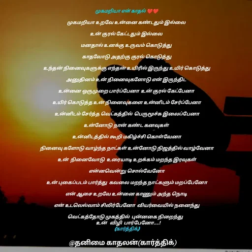 Quote by தனிமை காதலன் கார்த்திக் - முகமறியா என் காதல் ❤❤

முகமறியா உறவே உன்னை கண்டதும் இல்லை 

உன் குரல் கேட்டதும் இல்லை 

மனதால் உனக்கு உருவம் கொடுத்து 

காதலோடு அதற்கு குரல் கொடுத்து

உந்தன் நினைவுகளுக்கு எந்தன் உயிரில் இருந்து உயிர் கொடுத்து

அனுதினம் உன் நினைவுகளோடு என் இருந்திட 

உன்னை ஒருமுறை பார்ப்பேனா  உன் குரல் கேட்பேனா 

உயிர் கொடுத்த உன் நினைவுகளை உன்னிடம் சேர்ப்பேனா

உன்னிடம் சேர்த்த வெட்கத்தில்  பெருமூச்சு இலைப்பேனா

உன்னோடு நான் கண்ட கனவுகள் 

உன்னிடத்தில் கூறி மகிழ்ச்சி கொள்வேனா

நினைவு களோடு வாழ்ந்த நாட்கள் உன்னோடு நிஜத்தில் வாழ்வேனா

உன்  நினைவோடு  உரையாடி உறக்கம் மறந்த இரவுகள்

என்னவென்று சொல்வேனோ

உன் புகைப்படம் பார்த்து  கவலை மறந்த நாட்களும் மறப்பேனோ

என் ஆசை உறவே உன்னை காணும் அந்த நொடி 

என் உடலெல்லாம் சிலிர்பேனோ  வியர்வையில் நனைந்து

வெட்கத்தோடு முகத்தில்  புன்னகை நிறைந்து   
   உன்   விழி  பார்பேனோ....!
 (கார்த்திக்)  - Made using Quotes Creator App, Post Maker App