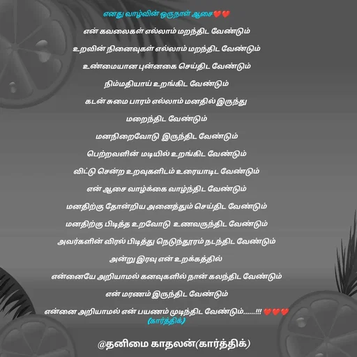 Quote by தனிமை காதலன் கார்த்திக் - எனது வாழ்வின் ஒருநாள் ஆசை❤❤

என் கவலைகள் எல்லாம் மறந்திட வேண்டும்

உறவின் நினைவுகள் எல்லாம் மறந்திட வேண்டும்

உண்மையான புன்னகை செய்திட வேண்டும்

நிம்மதியாய் உறங்கிட வேண்டும்

கடன் சுமை பாரம் எல்லாம் மனதில் இருந்து 

மறைந்திட வேண்டும்

மனநிறைவோடு  இருந்திட வேண்டும்

பெற்றவளின்  மடியில் உறங்கிட வேண்டும்

விட்டு சென்ற உறவுகளிடம் உரையாடிட வேண்டும்

என் ஆசை வாழ்க்கை வாழ்ந்திட வேண்டும்

மனதிற்கு தோன்றிய அனைத்தும் செய்திட வேண்டும்

மனதிற்கு பிடித்த உறவோடு  உணவருந்திட வேண்டும்

அவர்களின் விரல் பிடித்து நெடுந்தூரம் நடந்திட வேண்டும்

அன்று இரவு என் உறக்கத்தில் 

என்னையே அறியாமல் கனவுகளில் நான் கலந்திட வேண்டும்

என் மரணம் இருந்திட வேண்டும்

என்னை அறியாமல் என் பயணம் முடிந்திட வேண்டும்......!!! ❤❤❤
(கார்த்திக்) 
 - Made using Quotes Creator App, Post Maker App
