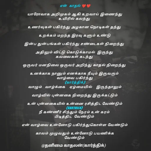 Quote by தனிமை காதலன் கார்த்திக் -  என்  காதல் ❤❤

யாரோவாக அறிமுகம் ஆகி உறவாய் இணைந்து
உயிரில் கலந்து 

உணர்வுகள் பகிர்ந்து அழகான நொடிகள் தந்து 

உறக்கம் மறந்த இரவு களும் உண்டு

இன்ப துன்பங்கள் பகிர்ந்து சண்டைகள் நிறைந்து 

அதிலும் விட்டு கொடுக்காமல்  இருந்து 
கவலைகள் கடந்து 

ஒருவர் மனநிலை ஒருவர் அறிந்து காதல் நிறைந்து 

உனக்காக நானும் எனக்காக நீயும் இருவரும் 
வாழ்வை பகிர்ந்து
 (கார்த்திக்) 
வாழும்   வாழ்க்கை    ஏழ்மையில்    இருந்தாலும்

வாழ்வில் புன்னகை நிறைந்து இருக்கட்டும்

உன் புன்னகையில் உன்னை ரசித்திட வேண்டும்
(karthick) 
நீ கண்ணீர் சிந்தும் நேரம் உன் கரம் 
பிடித்திட  வேண்டும் 

என் வாழ்வை உன்னோடு பகிர்ந்துகொள்ள வேண்டும்

காலம் முழுவதும் உன்னோடு பயணிக்க
வேண்டும்  - Made using Quotes Creator App, Post Maker App