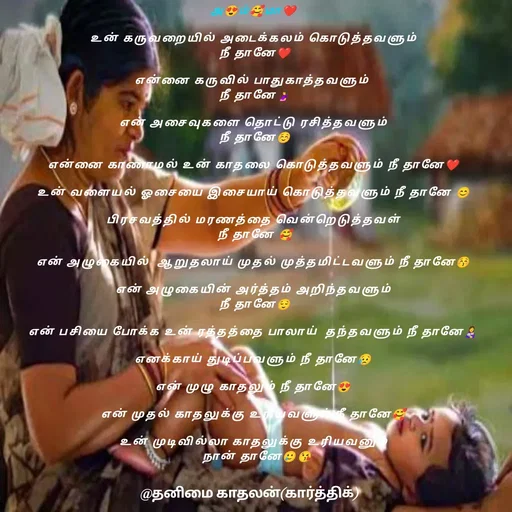 Quote by தனிமை காதலன் கார்த்திக் - அ😍ம்🥰மா❤

உன் கருவறையில் அடைக்கலம் கொடுத்தவளும்
 நீ தானே❤

என்னை கருவில் பாதுகாத்தவளும் 
 நீ தானே🤰

என் அசைவுகளை தொட்டு ரசித்தவளும்
 நீ தானே☺

என்னை காணாமல் உன் காதலை கொடுத்தவளும் நீ தானே❤

உன் வளையல் ஓசையை இசையாய் கொடுத்தவளும் நீ தானே 😊

பிரசவத்தில் மரணத்தை வென்றெடுத்தவள்
 நீ தானே 🥰

என் அழுகையில்  ஆறுதலாய் முதல் முத்தமிட்டவளும் நீ தானே😚

என் அழுகையின் அர்த்தம் அறிந்தவளும்
 நீ தானே😌

என் பசியை போக்க உன் ரத்தத்தை பாலாய்  தந்தவளும் நீ தானே👩‍🍼

எனக்காய் துடிப்பவளும் நீ தானே😥

என் முழு காதலும் நீ தானே😍

என் முதல் காதலுக்கு உரியவளும் நீ தானே🥰

உன் முடிவில்லா காதலுக்கு உரியவனும்
  நான் தானே🥲😘 - Made using Quotes Creator App, Post Maker App
