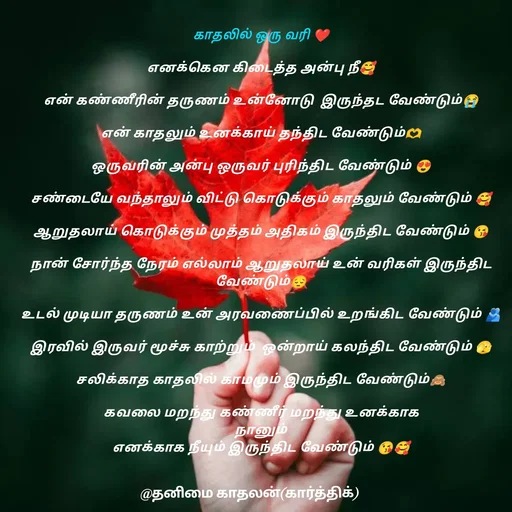 Quote by தனிமை காதலன் கார்த்திக் - காதலில் ஒரு வரி ❤

எனக்கென கிடைத்த அன்பு நீ🥰

என் கண்ணீரின் தருணம் உன்னோடு  இருந்தட வேண்டும்😭

என் காதலும் உனக்காய் தந்திட வேண்டும்🫶

ஒருவரின் அன்பு ஒருவர் புரிந்திட வேண்டும் 😍

சண்டையே வந்தாலும் விட்டு கொடுக்கும் காதலும் வேண்டும் 🥰

ஆறுதலாய் கொடுக்கும் முத்தம் அதிகம் இருந்திட வேண்டும் 😘
 
நான் சோர்ந்த நேரம் எல்லாம் ஆறுதலாய் உன் வரிகள் இருந்திட வேண்டும்😔

உடல் முடியா தருணம் உன் அரவணைப்பில் உறங்கிட வேண்டும் 🫂

இரவில் இருவர் மூச்சு காற்றும்  ஒன்றாய் கலந்திட வேண்டும் 🫣

சலிக்காத காதலில் காமமும் இருந்திட வேண்டும்🙈

கவலை மறந்து கண்ணீர் மறந்து உனக்காக
 நானும் 
எனக்காக நீயும் இருந்திட வேண்டும் 😘🥰 - Made using Quotes Creator App, Post Maker App