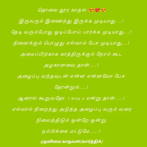 Quote by தனிமை காதலன் கார்த்திக் - தொலை தூர காதல் 😍❤😍

இருவரும் இணைந்து இருக்க முடியாது. ..! 

தேடி வரும்போது ஓடிப்போய் பார்க்க முடியாது...! 

நினைக்கும் பொழுது எல்லாம் பேச முடியாது...! 

அமைப்பிற்காக காத்திருக்கும் நேரம் கூட 

அழகானவை தான்....! 

அழைப்பு வந்தவுடன் என்ன என்னவோ பேச 

தோன்றும்....! 

ஆனால் கூறுவதோ  I miss u என்று தான். ...! 

எல்லாம் நிறைந்து அடுத்த அழைப்பு வரும் வரை

நிலைத்திடும் ஒன்றே ஒன்று 

நம்பிக்கை மட்டுமே.....!  - Made using Quotes Creator App, Post Maker App