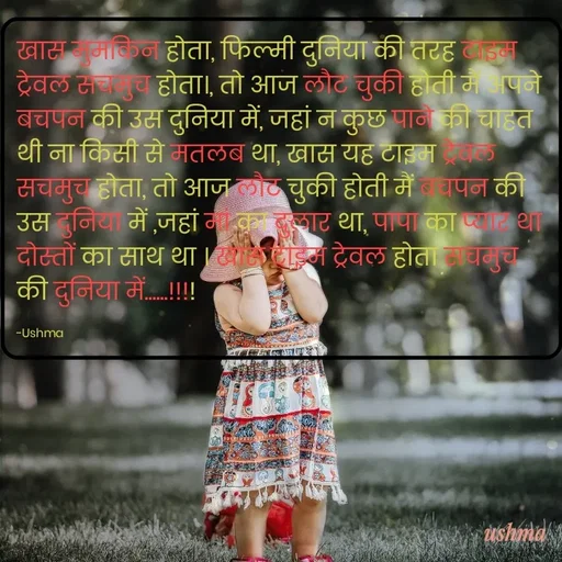 Quote by Ushma - खास मुमकिन होता, फिल्मी दुनिया की तरह टाइम ट्रेवल सचमुच होता।, तो आज लौट चुकी होती मैं अपने बचपन की उस दुनिया में, जहां न कुछ पाने की चाहत थी ना किसी से मतलब था, खास यह टाइम ट्रेवल सचमुच होता, तो आज लौट चुकी होती मैं बचपन की उस दुनिया में ,जहां मां का दुलार था, पापा का प्यार था दोस्तों का साथ था । खास टाइम ट्रेवल होता सचमुच की दुनिया में......!!!!

-Ushma - Made using Quotes Creator App, Post Maker App