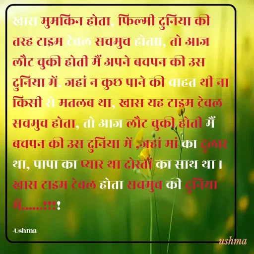 Quote by Ushma - खास मुमकिन होता, फिल्मी दुनिया की तरह टाइम ट्रेवल सचमुच होता।, तो आज लौट चुकी होती मैं अपने बचपन की उस दुनिया में, जहां न कुछ पाने की चाहत थी ना किसी से मतलब था, खास यह टाइम ट्रेवल सचमुच होता, तो आज लौट चुकी होती मैं बचपन की उस दुनिया में ,जहां मां का दुलार था, पापा का प्यार था दोस्तों का साथ था । खास टाइम ट्रेवल होता सचमुच की दुनिया में......!!!!

-Ushma - Made using Quotes Creator App, Post Maker App