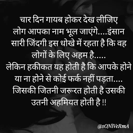 Quote by Soni verma - चार दिन गायब होकर देख लीजिए
लोग आपका नाम भूल जाएंगे....इंसान सारी जिंदगी इस धोखे में रहता है कि वह लोगों के लिए अहम है.....
लेकिन हकीकत यह होती है कि आपके होने या ना होने से कोई फर्क नहीं पड़ता....
जिसकी जितनी जरूरत होती है उसकी उतनी अहमियत होती है !! - Made using Quotes Creator App, Post Maker App