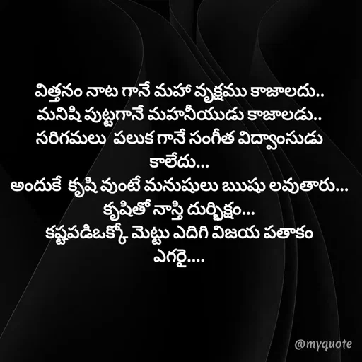 Quote by @Prasanna reddy thummala - విత్తనం నాట గానే మహా వృక్షము కాజాలదు..
మనిషి పుట్టగానే మహనీయుడు కాజాలడు..
సరిగమలు  పలుక గానే సంగీత విద్వాంసుడు కాలేదు...
అందుకే  కృషి వుంటే మనుషులు ఋషు లవుతారు...
కృషితో నాస్తి దుర్భిక్షం...
కష్టపడిఒక్కో మెట్టు ఎదిగి విజయ పతాకం
ఎగరై.... - Made using Quotes Creator App, Post Maker App