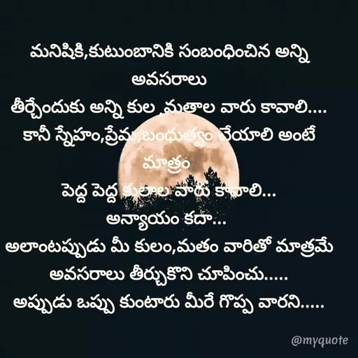 Quote by @Prasanna reddy thummala - మనిషికి,కుటుంబానికి సంబంధించిన అన్ని అవసరాలు
తీర్చేందుకు అన్ని కుల ,మతాల వారు కావాలి....
కానీ స్నేహం,ప్రేమ,బంధుత్వం చేయాలి అంటే మాత్రం 
పెద్ద పెద్ద కులాల వారు కావాలి...
అన్యాయం కదా... 
అలాంటప్పుడు మీ కులం,మతం వారితో మాత్రమే
అవసరాలు తీర్చుకొని చూపించు.....
అప్పుడు ఒప్పు కుంటారు మీరే గొప్ప వారని..... - Made using Quotes Creator App, Post Maker App