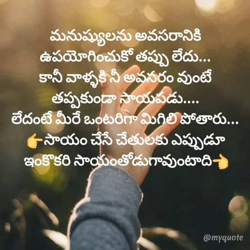 Quote by @Prasanna reddy thummala - మనుష్యులను అవసరానికి ఉపయోగించుకో తప్పు లేదు...
కానీ వాళ్ళకి నీ అవసరం వుంటే తప్పకుండా సాయపడు....
లేదంటే మీరే ఒంటరిగా మిగిలి పోతారు...
👉సాయం చేసే చేతులకు ఎప్పుడూ
 ఇంకొకరి సాయంతోడుగావుంటాది👈 - Made using Quotes Creator App, Post Maker App