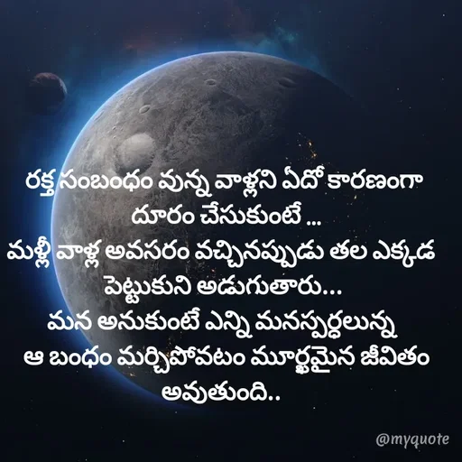 Quote by @Prasanna reddy thummala - రక్త సంబంధం వున్న వాళ్లని ఏదో కారణంగా
 దూరం చేసుకుంటే ...
మళ్లీ వాళ్ల అవసరం వచ్చినప్పుడు తల ఎక్కడ 
పెట్టుకుని అడుగుతారు...
మన అనుకుంటే ఎన్ని మనస్పర్ధలున్న 
 ఆ బంధం మర్చిపోవటం మూర్ఖమైన జీవితం అవుతుంది.. 
 - Made using Quotes Creator App, Post Maker App