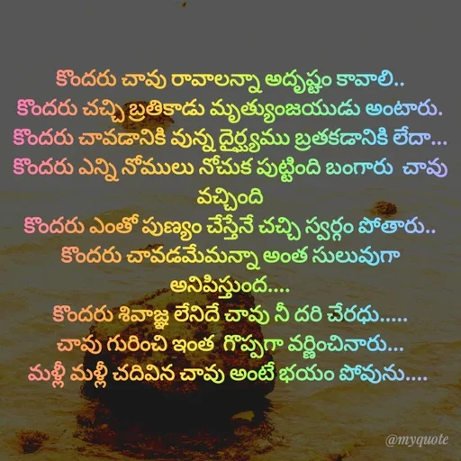 Quote by @Prasanna reddy thummala - కొందరు చావు రావాలన్నా అదృష్టం కావాలి..
కొందరు చచ్చి బ్రతికాడు మృత్యుంజయుడు అంటారు.
కొందరు చావడానికి వున్న దైర్ఘ్యము బ్రతకడానికి లేదా...
కొందరు ఎన్ని నోములు నోచుక పుట్టింది బంగారు  చావు వచ్చింది
కొందరు ఎంతో పుణ్యం చేస్తేనే చచ్చి స్వర్గం పోతారు..
కొందరు చావడమేమన్నా అంత సులువుగా అనిపిస్తుంద....
కొందరు శివాజ్ఞ లేనిదే చావు నీ దరి చేరధు.....
చావు గురించి ఇంత  గొప్పగా వర్ణించినారు...
మళ్లీ మళ్లీ చదివిన చావు అంటే భయం పోవును.... 
 - Made using Quotes Creator App, Post Maker App