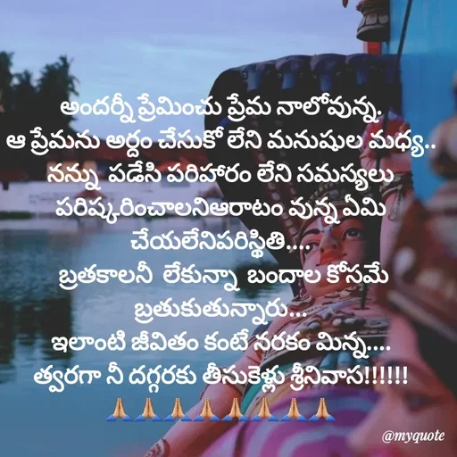 Quote by @Prasanna reddy thummala - అందర్నీ ప్రేమించు ప్రేమ నాలోవున్న.
ఆ ప్రేమను అర్దం చేసుకో లేని మనుషుల మధ్య..
నన్ను  పడేసి పరిహారం లేని సమస్యలు
పరిష్కరించాలనిఆరాటం వున్న ఏమి చేయలేనిపరిస్థితి....
 బ్రతకాలనీ  లేకున్నా  బందాల కోసమే బ్రతుకుతున్నారు...
ఇలాంటి జీవితం కంటే నరకం మిన్న....
త్వరగా నీ దగ్గరకు తీసుకెళ్లు శ్రీనివాస!!!!!!
🙏🏼🙏🏼🙏🏼🙏🏼🙏🏼🙏🏼🙏🏼🙏🏼 - Made using Quotes Creator App, Post Maker App