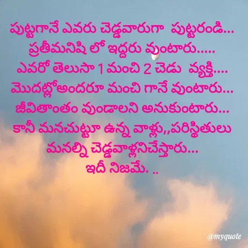 Quote by @Prasanna reddy thummala - 
పుట్టగానే ఎవరు చెడ్డవారుగా  పుట్టరండి...
ప్రతీమనిషి లో ఇద్దరు వుంటారు.....
ఎవరో తెలుసా 1 మంచి 2 చెడు  వ్యక్తి....
మొదట్లోఅందరూ మంచి గానే వుంటారు...
జీవితాంతం వుండాలని అనుకుంటారు...
కానీ మనచుట్టూ ఉన్న వాళ్లు,,పరిస్థితులు మనల్ని చెడ్డవాళ్లనిచేస్తారు...
ఇదీ నిజమే. .. - Made using Quotes Creator App, Post Maker App