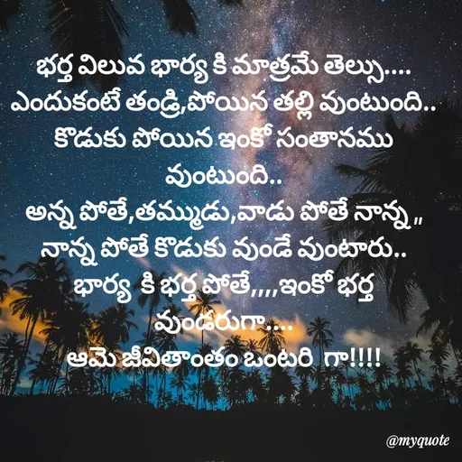 Quote by @Prasanna reddy thummala - భర్త విలువ భార్య కి మాత్రమే తెల్సు....
ఎందుకంటే తండ్రి,పోయిన తల్లి వుంటుంది..
కొడుకు పోయిన ఇంకో సంతానము వుంటుంది..
అన్న పోతే,తమ్ముడు,వాడు పోతే నాన్న ,,
నాన్న పోతే కొడుకు వుండే వుంటారు..
భార్య  కి భర్త పోతే,,,,ఇంకో భర్త వుండరుగా....
ఆమె జీవితాంతం ఒంటరి  గా!!!! - Made using Quotes Creator App, Post Maker App