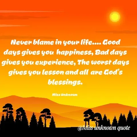 Quote by Miss Unknown - Never blame in your life.... Good days gives you  happiness, Bad days gives you experience, The worst days gives you lesson and all  are God's blessings.

Miss Unknown  - Made using Quotes Creator App, Post Maker App