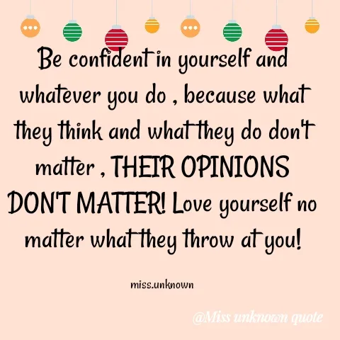 Quote by Miss Unknown - Be confident in yourself and whatever you do , because what they think and what they do don't matter , THEIR OPINIONS DON'T MATTER! Love yourself no matter what they throw at you!

miss.unknown - Made using Quotes Creator App, Post Maker App