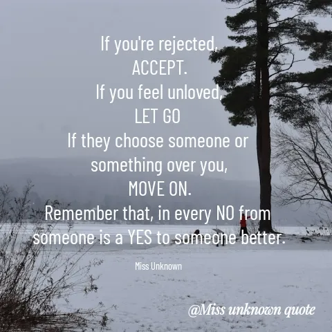 Quote by Miss Unknown - If you're rejected,
ACCEPT.
If you feel unloved,
LET GO 
If they choose someone or 
something over you,
MOVE ON.
Remember that, in every NO from 
someone is a YES to someone better.

Miss Unknown  - Made using Quotes Creator App, Post Maker App