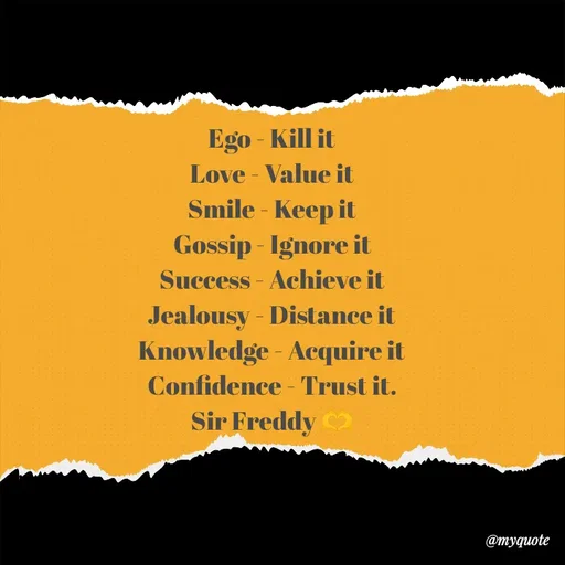 Quote by Sir Freddy 🫶 - Ego - Kill it
Love - Value it
Smile - Keep it
Gossip - Ignore it
Success - Achieve it
Jealousy - Distance it
Knowledge - Acquire it
Confidence - Trust it.
Sir Freddy 🫶 - Made using Quotes Creator App, Post Maker App