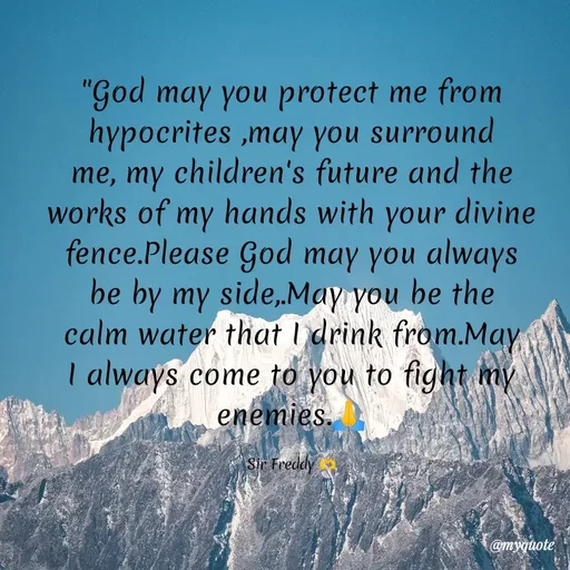 Quote by Sir Freddy 🫶 - "God may you protect me from hypocrites ,may you surround me, my children's future and the works of my hands with your divine fence.Please God may you always be by my side,.May you be the calm water that I drink from.May I always come to you to fight my enemies.🙏

Sir Freddy 🫶 - Made using Quotes Creator App, Post Maker App