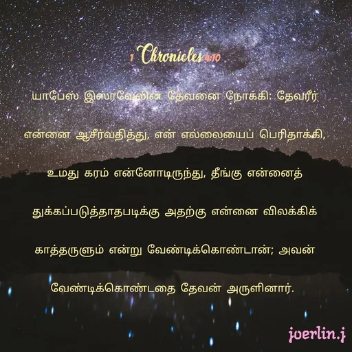 Quote by Joerlin Jesulan - 1 Chronicles 4:10
யாபேஸ் இஸ்ரவேலின் தேவனை நோக்கி: தேவரீர் என்னை ஆசீர்வதித்து, என் எல்லையைப் பெரிதாக்கி, உமது கரம் என்னோடிருந்து, தீங்கு என்னைத் துக்கப்படுத்தாதபடிக்கு அதற்கு என்னை விலக்கிக் காத்தருளும் என்று வேண்டிக்கொண்டான்; அவன் வேண்டிக்கொண்டதை தேவன் அருளினார். 
 - Made using Quotes Creator App, Post Maker App
