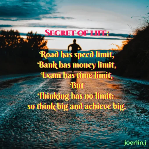 Quote by Joerlin Jesulan - SECRET OF LIFE:
Road has speed limit,
Bank has money limit,
Exam has time limit,
But
Thinking bas no limit:
so think big and achieve big.
joerlin.j
 - Made using Quotes Creator App, Post Maker App