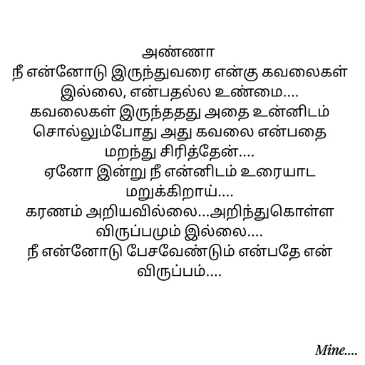 Quote by S.Padmashree - அண்ணா 
நீ என்னோடு இருந்துவரை என்கு கவலைகள் இல்லை, என்பதல்ல உண்மை....
கவலைகள் இருந்ததது அதை உன்னிடம் சொல்லும்போது அது கவலை என்பதை மறந்து சிரித்தேன்....
ஏனோ இன்று நீ என்னிடம் உரையாட மறுக்கிறாய்....
கரணம் அறியவில்லை...அறிந்துகொள்ள விருப்பமும் இல்லை....
நீ என்னோடு பேசவேண்டும் என்பதே என் விருப்பம்.... - Made using Quotes Creator App, Post Maker App