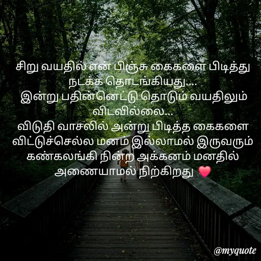 Quote by S.Padmashree - சிறு வயதில் என் பிஞ்சு கைகளை பிடித்து நடக்க தொடங்கியது....
 இன்று பதின்னெட்டு தொடும் வயதிலும் விடவில்லை...
விடுதி வாசலில் அன்று பிடித்த கைகளை விட்டுச்செல்ல மனம் இல்லாமல் இருவரும் கண்கலங்கி நின்ற அக்கனம் மனதில் அணையாமல் நிற்கிறது  ❤️ - Made using Quotes Creator App, Post Maker App