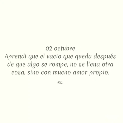 Quote by Dorchieh O. Tejada - 02 octubre
Aprendi que el vacio que queda después
de que algo se rompe, no se llena otra
cosa, sino con mucho amor propio.
@f_t
 - Made using Quotes Creator App, Post Maker App
