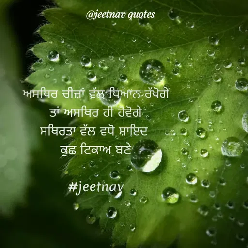 Quote by jeet nav - ਅਸਥਿਰ ਚੀਜ਼ਾਂ ਵੱਲ ਧਿਆਨ ਰੱਖੋਗੇ
ਤਾਂ ਅਸਥਿਰ ਹੀ ਹੋਵੋਗੇ
ਸਥਿਰਤਾ ਵੱਲ ਵਧੋ ਸ਼ਾਇਦ 
ਕੁਛ ਟਿਕਾਅ ਬਣੇ

#jeetnav - Made using Quotes Creator App, Post Maker App