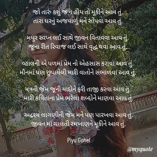 Quote by Riya Gohel - જો તારું કશું જ ન હોય તો મૂકીને આવ તું. 
તારા ઘરનું અજવાળું મને સોંપવા આવ તું. 

મધુર સ્વપ્ન લઈ સાથે જીવન વિતાવવા આવ તું. 
જૂના રીત રિવાજ લઈ સાથે વૃદ્ધ થવા આવ તું. 

વ્હાલની એ પળમાં પ્રેમ નો એહસાસ કરાવા આવ તું. 
મૌનમાં પણ છુપાયેલી મારી વાતોને સંભાળવા આવ તું. 

પત્રની જેમ જૂની યાદોને ફરી તાજી કરવા આવ તું. 
મારી કવિતાના પ્રેમ ભરેલા શબ્દોને માણવા આવ તું.

અદ્રશ્ય લાગણીની જેમ મને પણ પારખવા આવ તું.
જીવન માં ચાલતી રમખાણને મૂકીને આવ તું.

Piyu Gohel - Made using Quotes Creator App, Post Maker App