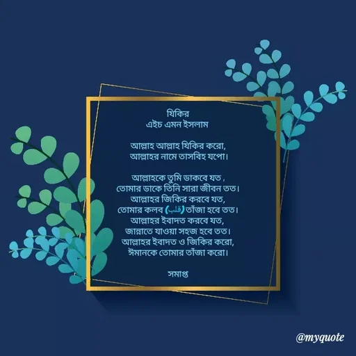 Quote by HM.TANVIR ISLAM - যিকির
এইচ এমন ইসলাম 

আল্লাহ আল্লাহ যিকির করো,
                আল্লাহর নামে তাসবিহ যপো।               

আল্লাহকে তুমি ডাকবে যত ,
তোমার ডাকে তিনি সারা জীবন তত।
আল্লাহর জিকির করবে যত,
তোমার কলব (قلب) তাঁজা হবে তত।
আল্লাহর ইবাদত করবে যত, 
জান্নাতে যাওয়া সহজ হবে তত।
আল্লাহর ইবাদত ও জিকির করো,
ঈমানকে তোমার তাঁজা করো।

সমাপ্ত - Made using Quotes Creator App, Post Maker App