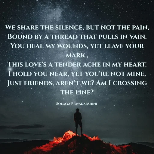 Quote by Krutika Sangode - We share the silence, but not the pain,
Bound by a thread that pulls in vain.
You heal my wounds, yet leave your mark ,
This love's a tender ache in my heart.
I hold you near, yet you're not mine,
Just friends, aren't we? Am I crossing the line?

Soumya Priyadarshini  - Made using Quotes Creator App, Post Maker App