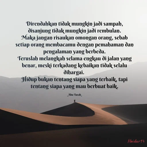 Quote by Ali Haidar - Direndahkan tidak mungkin jadi sampah, disanjung tidak mungkin jadi rembulan.
Maka jangan risaukan omongan orang, sebab setiap orang membacamu dengan pemahaman dan pengalaman yang berbeda.
Teruslah melangkah selama engkau di jalan yang benar, meski terkadang kebaikan tidak selalu dihargai. 
Hidup bukan tentang siapa yang terbaik, tapi tentang siapa yang mau berbuat baik.

_Abu Turab_ - Made using Quotes Creator App, Post Maker App