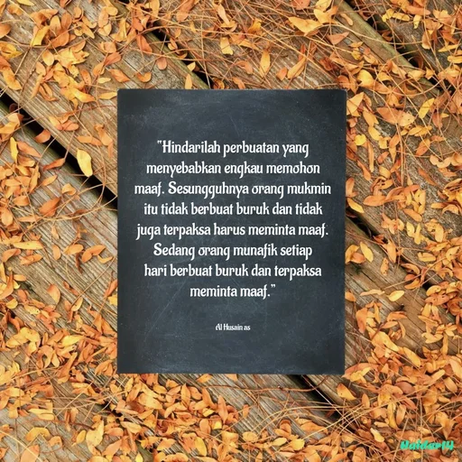 Quote by Ali Haidar - “Hindarilah perbuatan yang menyebabkan engkau memohon maaf. Sesungguhnya orang mukmin itu tidak berbuat buruk dan tidak juga terpaksa harus meminta maaf. Sedang orang munafik setiap hari berbuat buruk dan terpaksa meminta maaf.”


Al Husain as - Made using Quotes Creator App, Post Maker App