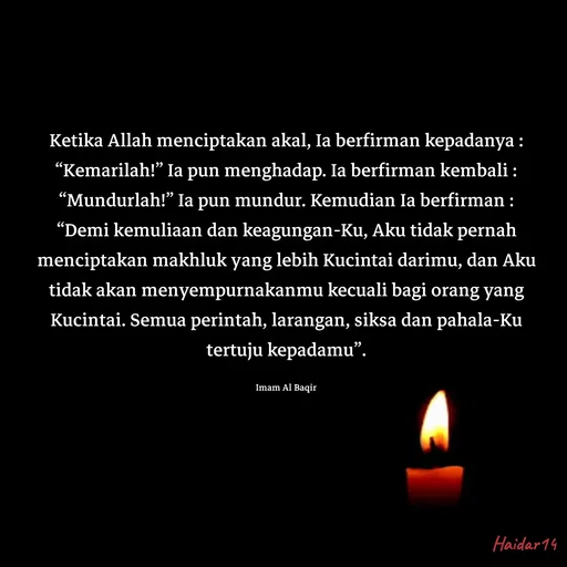 Quote by Ali Haidar - Ketika Allah menciptakan akal, Ia berfirman kepadanya : “Kemarilah!” Ia pun menghadap. Ia berfirman kembali : “Mundurlah!” Ia pun mundur. Kemudian Ia berfirman : “Demi kemuliaan dan keagungan-Ku, Aku tidak pernah menciptakan makhluk yang lebih Kucintai darimu, dan Aku tidak akan menyempurnakanmu kecuali bagi orang yang Kucintai. Semua perintah, larangan, siksa dan pahala-Ku tertuju kepadamu”.

Imam Al Baqir - Made using Quotes Creator App, Post Maker App