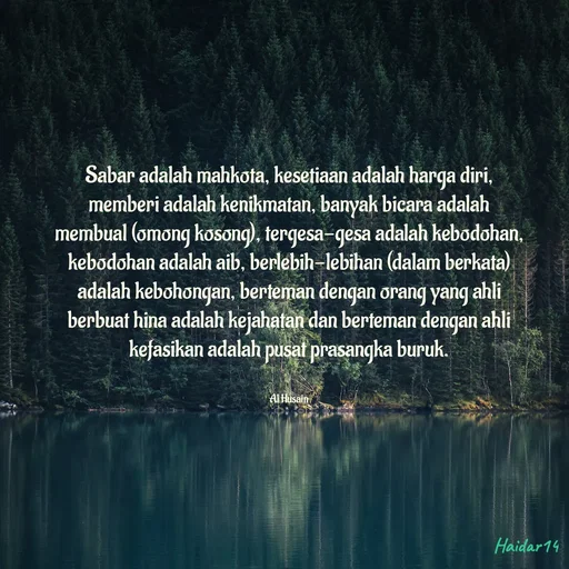 Quote by Ali Haidar - Sabar adalah mahkota, kesetiaan adalah harga diri, memberi adalah kenikmatan, banyak bicara adalah membual (omong kosong), tergesa-gesa adalah kebodohan, kebodohan adalah aib, berlebih-lebihan (dalam berkata) adalah kebohongan, berteman dengan orang yang ahli berbuat hina adalah kejahatan dan berteman dengan ahli kefasikan adalah pusat prasangka buruk.


Al Husain - Made using Quotes Creator App, Post Maker App