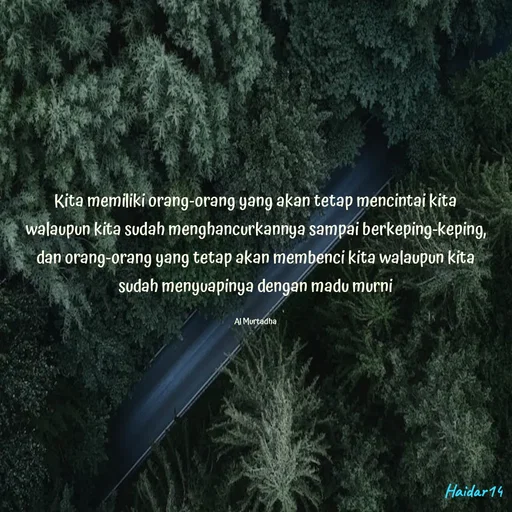 Quote by Ali Haidar - Kita memiliki orang-orang yang akan tetap mencintai kita walaupun kita sudah menghancurkannya sampai berkeping-keping, dan orang-orang yang tetap akan membenci kita walaupun kita sudah menyuapinya dengan madu murni

Al Murtadha - Made using Quotes Creator App, Post Maker App