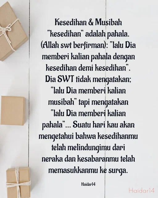 Quote by Ali Haidar - Kesedihan & Musibah
“kesedihan” adalah pahala. (Allah swt berfirman): “lalu Dia memberi kalian pahala dengan kesedihan demi kesedihan”. Dia SWT tidak mengatakan; “lalu Dia memberi kalian musibah” tapi mengatakan “lalu Dia memberi kalian pahala”… Suatu hari kau akan mengetahui bahwa kesedihanmu telah melindungimu dari neraka dan kesabaranmu telah memasukkanmu ke surga.

Haidar14 - Made using Quotes Creator App, Post Maker App