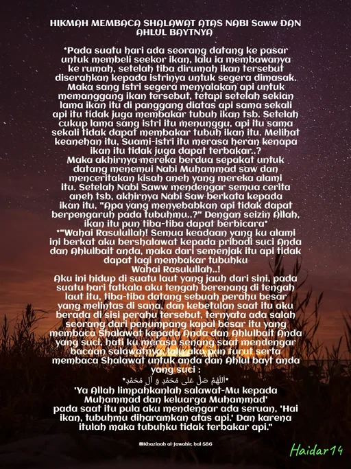 Quote by Ali Haidar - HIKMAH MEMBACA SHALAWAT ATAS NABI Saww DAN AHLUL BAYTNYA 

*Pada suatu hari ada seorang datang ke pasar untuk membeli seekor ikan, lalu ia membawanya ke rumah, setelah tiba dirumah ikan tersebut diserahkan kepada istrinya untuk segera dimasak. Maka sang Istri segera menyalakan api untuk memanggang ikan tersebut, tetapi setelah sekian lama ikan itu di panggang diatas api sama sekali api itu tidak juga membakar tubuh ikan tsb. Setelah cukup lama sang istri itu menunggu, api itu sama sekali tidak dapat membakar tubuh ikan itu. Melihat keanehan itu, Suami-istri itu merasa heran kenapa ikan itu tidak juga dapat terbakar..?
Maka akhirnya mereka berdua sepakat untuk datang menemui Nabi Muhammad saw dan menceritakan kisah aneh yang mereka alami itu. Setelah Nabi Saww mendengar semua cerita aneh tsb, akhirnya Nabi Saw berkata kepada ikan itu, "Apa yang menyebabkan api tidak dapat berpengaruh pada tubuhmu..?" Dengan seizin Allah, ikan itu pun tiba-tiba dapat berbicara*
*"Wahai Rasulullah! Semua keadaan yang ku alami ini berkat aku bershalawat kepada pribadi suci Anda dan Ahlulbait anda, maka dari semenjak itu api tidak dapat lagi membakar tubuhku
Wahai Rasulullah..!
Aku ini hidup di suatu laut yang jauh dari sini, pada suatu hari tatkala aku tengah berenang di tengah laut itu, tiba-tiba datang sebuah perahu besar yang melintas di sana, dan kebetulan saat itu aku berada di sisi perahu tersebut, ternyata ada salah seorang dari penumpang kapal besar itu yang membaca Shalawat kepada Anda dan Ahlulbait Anda yang suci, hati ku merasa senang saat mendengar bacaan salawatnya, lalu aku pun turut serta membaca Shalawat untuk anda dan Ahlul bayt anda yang suci :
*اَللّهُمَّ صَلِّ عَلی مُحَمَّدٍ وَ آلِ مُحَمَّدٍ*
'Ya Allah limpahkanlah salawat-Mu kepada Muhammad dan keluarga Muhammad'
pada saat itu pula aku mendengar ada seruan, 'Hai ikan, tubuhmu diharamkan atas api.' Dan karena itulah maka tubuhku tidak terbakar api."


📖Khazinah al-Jawahir, hal 586 - Made using Quotes Creator App, Post Maker App