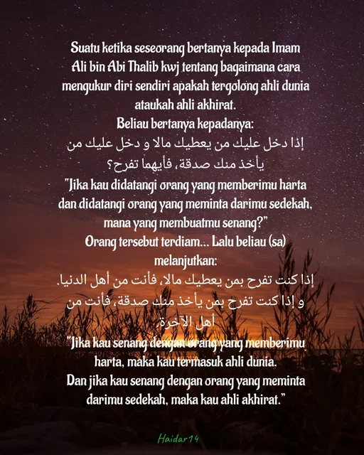 Quote by Ali Haidar - Suatu ketika seseorang bertanya kepada Imam Ali bin Abi Thalib kwj tentang bagaimana cara mengukur diri sendiri apakah tergolong ahli dunia ataukah ahli akhirat.
Beliau bertanya kepadanya:
إذا دخل عليك من يعطيك مالا و دخل عليك من يأخذ منك صدقة، فأيهما تفرح؟
“Jika kau didatangi orang yang memberimu harta dan didatangi orang yang meminta darimu sedekah, mana yang membuatmu senang?”
Orang tersebut terdiam… Lalu beliau (sa) melanjutkan:
إذا كنت تفرح بمن يعطيك مالا، فأنت من أهل الدنيا.
و إذا كنت تفرح بمن يأخذ منك صدقة، فأنت من أهل الآخرة.
“Jika kau senang dengan orang yang memberimu harta, maka kau termasuk ahli dunia.
Dan jika kau senang dengan orang yang meminta darimu sedekah, maka kau ahli akhirat.” - Made using Quotes Creator App, Post Maker App
