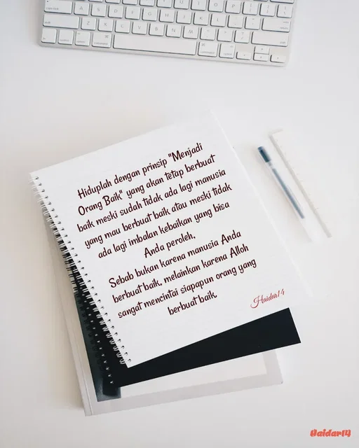 Quote by Ali Haidar - Hiduplah dengan prinsip "Menjadi Orang Baik" yang akan tetap berbuat baik meski sudah tidak ada lagi manusia yang mau berbuat baik atau meski tidak ada lagi imbalan kebaikan yang bisa Anda peroleh,
Sebab bukan karena manusia Anda berbuat baik, melainkan karena Alloh sangat mencintai siapapun orang yang berbuat baik.Haidar14 - Made using Quotes Creator App, Post Maker App