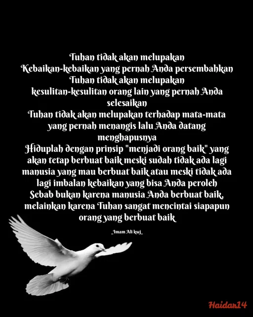 Quote by Ali Haidar - Tuhan tidak akan melupakan
Kebaikan-kebaikan yang pernah Anda persembahkan
Tuhan tidak akan melupakan
kesulitan-kesulitan orang lain yang pernah Anda selesaikan
Tuhan tidak akan melupakan terhadap mata-mata yang pernah menangis lalu Anda datang menghapusnya
Hiduplah dengan prinsip "menjadi orang baik" yang akan tetap berbuat baik meski sudah tidak ada lagi manusia yang mau berbuat baik atau meski tidak ada lagi imbalan kebaikan yang bisa Anda peroleh
Sebab bukan karena manusia Anda berbuat baik, melainkan karena Tuhan sangat mencintai siapapun orang yang berbuat baik

_Imam Ali kwj_ - Made using Quotes Creator App, Post Maker App
